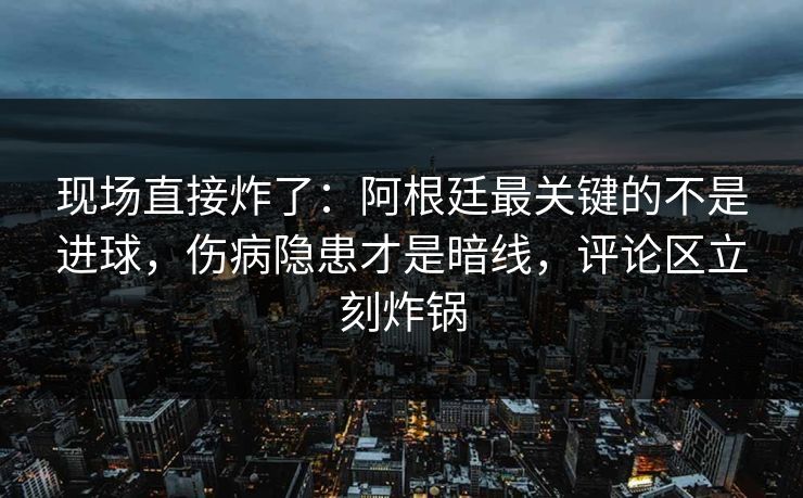 现场直接炸了：阿根廷最关键的不是进球，伤病隐患才是暗线，评论区立刻炸锅  第1张
