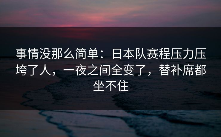 事情没那么简单：日本队赛程压力压垮了人，一夜之间全变了，替补席都坐不住  第1张