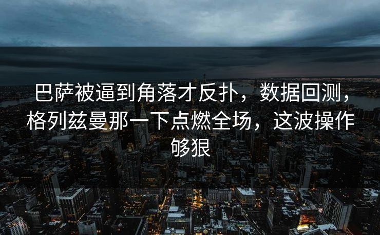 巴萨被逼到角落才反扑，数据回测，格列兹曼那一下点燃全场，这波操作够狠  第1张