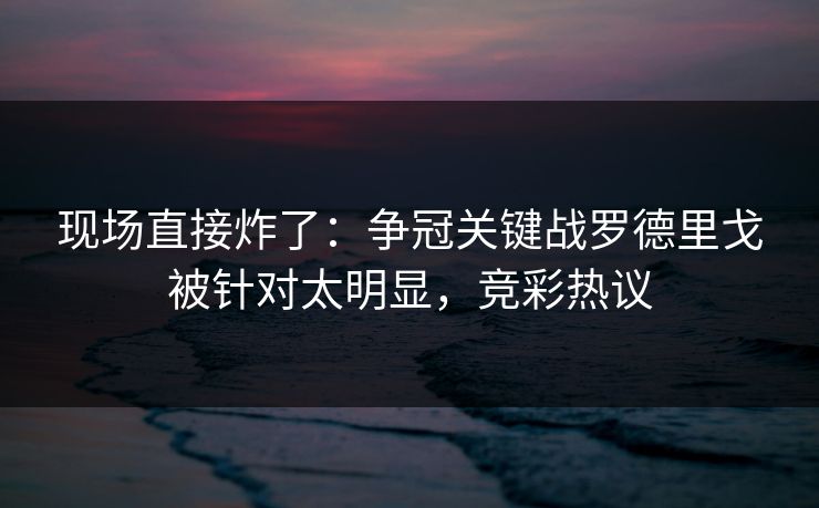 现场直接炸了：争冠关键战罗德里戈被针对太明显，竞彩热议  第1张