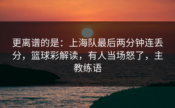 更离谱的是：上海队最后两分钟连丢分，篮球彩解读，有人当场怒了，主教练语