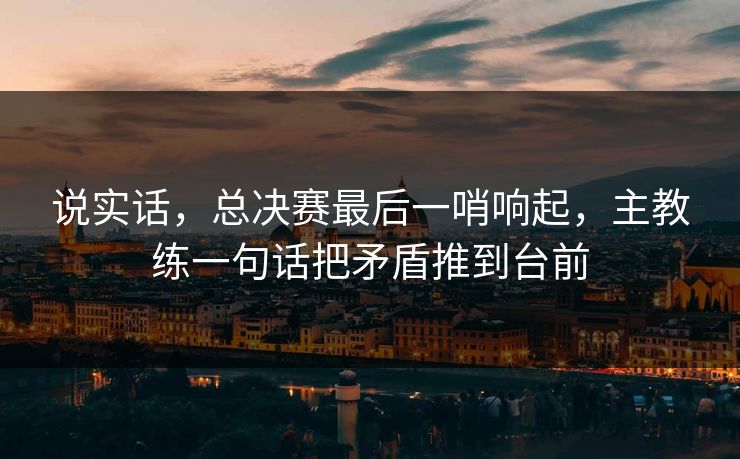 说实话，总决赛最后一哨响起，主教练一句话把矛盾推到台前  第1张