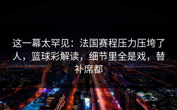 这一幕太罕见：法国赛程压力压垮了人，篮球彩解读，细节里全是戏，替补席都  第1张