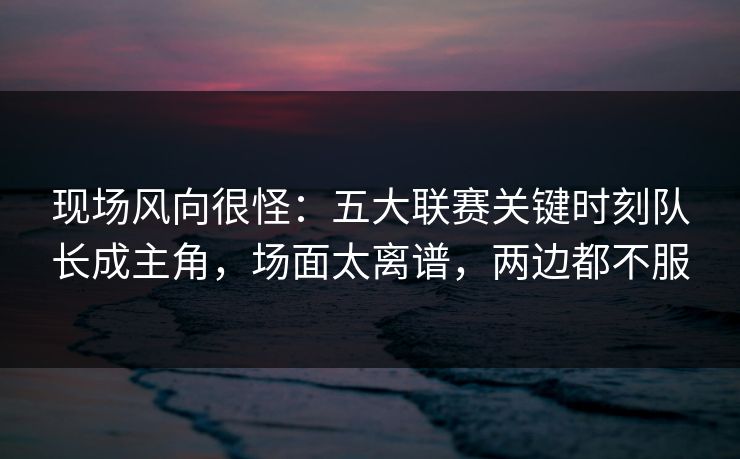 现场风向很怪：五大联赛关键时刻队长成主角，场面太离谱，两边都不服  第1张