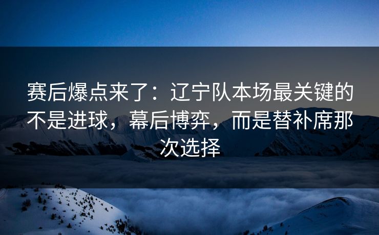 赛后爆点来了：辽宁队本场最关键的不是进球，幕后博弈，而是替补席那次选择  第1张