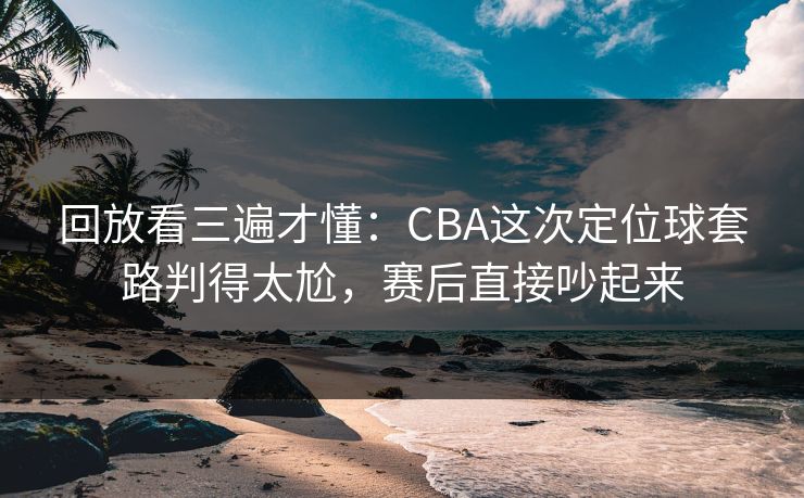 回放看三遍才懂：CBA这次定位球套路判得太尬，赛后直接吵起来  第1张