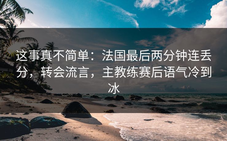 这事真不简单：法国最后两分钟连丢分，转会流言，主教练赛后语气冷到冰  第1张