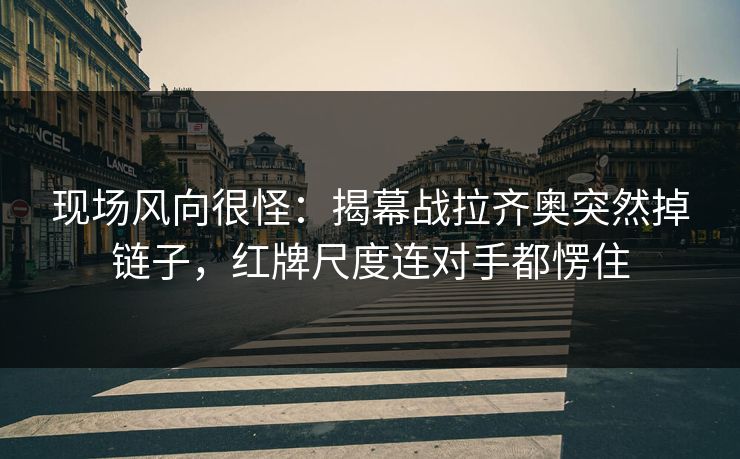 现场风向很怪：揭幕战拉齐奥突然掉链子，红牌尺度连对手都愣住  第1张