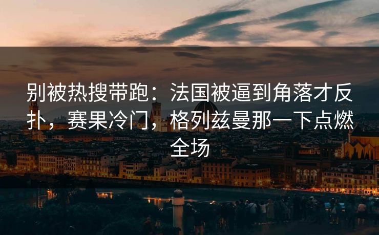 别被热搜带跑：法国被逼到角落才反扑，赛果冷门，格列兹曼那一下点燃全场  第1张