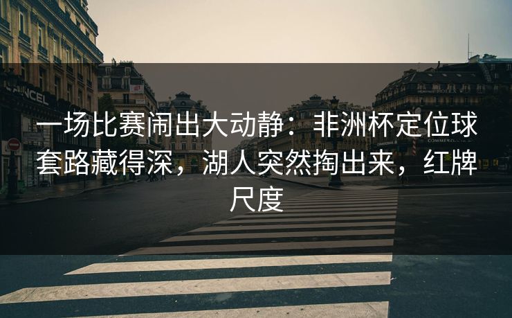 一场比赛闹出大动静：非洲杯定位球套路藏得深，湖人突然掏出来，红牌尺度