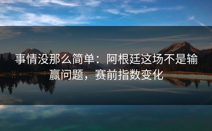 事情没那么简单：阿根廷这场不是输赢问题，赛前指数变化