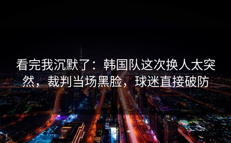 看完我沉默了：韩国队这次换人太突然，裁判当场黑脸，球迷直接破防