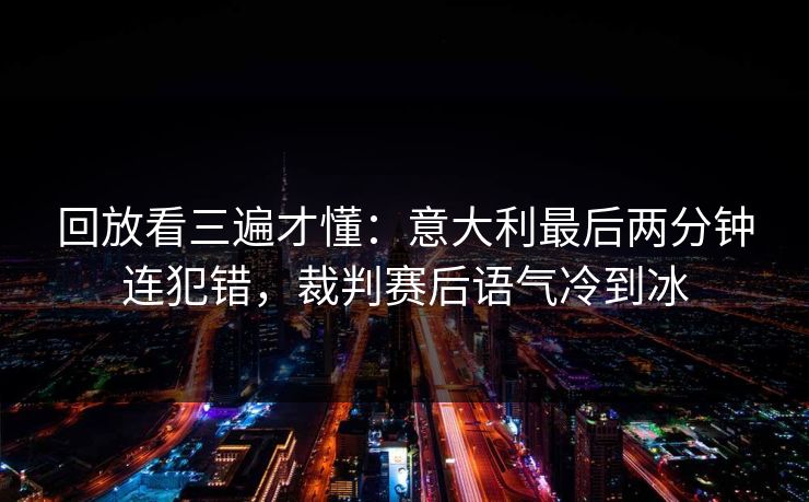 回放看三遍才懂：意大利最后两分钟连犯错，裁判赛后语气冷到冰